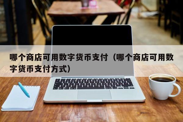 哪个商店可用数字货币支付（哪个商店可用数字货币支付方式）